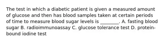 The test in which a diabetic patient is given a measured amount of glucose and then has blood samples taken at certain periods of time to measure blood sugar levels is​ ________. A. fasting blood sugar B. radioimmunoassay C. glucose tolerance test D. ​protein-bound iodine test