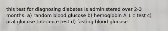 this test for diagnosing diabetes is administered over 2-3 months: a) random blood glucose b) hemoglobin A 1 c test c) oral glucose tolerance test d) fasting blood glucose