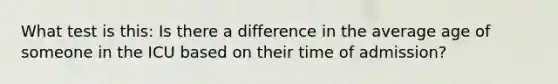 What test is this: Is there a difference in the average age of someone in the ICU based on their time of admission?