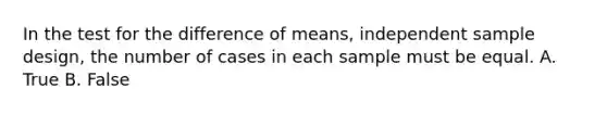 In the test for the difference of means, independent sample design, the number of cases in each sample must be equal. A. True B. False