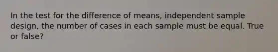 In the test for the difference of means, independent sample design, the number of cases in each sample must be equal. True or false?