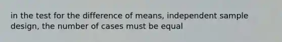 in the test for the difference of means, independent sample design, the number of cases must be equal