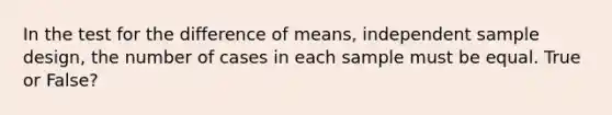 In the test for the difference of means, independent sample design, the number of cases in each sample must be equal. True or False?