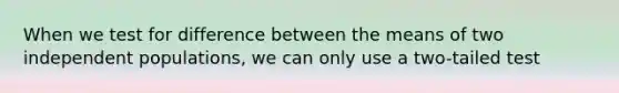 When we test for difference between the means of two independent populations, we can only use a two-tailed test