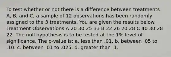 To test whether or not there is a difference between treatments A, B, and C, a sample of 12 observations has been randomly assigned to the 3 treatments. You are given the results below. ​ Treatment Observations A 20 30 25 33 B 22 26 20 28 C 40 30 28 22 ​ The null hypothesis is to be tested at the 1% level of significance. The p-value is: a. <a href='https://www.questionai.com/knowledge/k7BtlYpAMX-less-than' class='anchor-knowledge'>less than</a> .01. b. between .05 to .10. c. between .01 to .025. d. <a href='https://www.questionai.com/knowledge/ktgHnBD4o3-greater-than' class='anchor-knowledge'>greater than</a> .1.