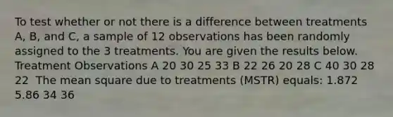 To test whether or not there is a difference between treatments A, B, and C, a sample of 12 observations has been randomly assigned to the 3 treatments. You are given the results below. ​ Treatment Observations A 20 30 25 33 B 22 26 20 28 C 40 30 28 22 ​ The mean square due to treatments (MSTR) equals: 1.872 5.86 34 36