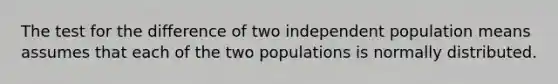 The test for the difference of two independent population means assumes that each of the two populations is normally distributed.