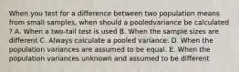 When you test for a difference between two population means from small samples, when should a pooledvariance be calculated ? A. When a two-tail test is used B. When the sample sizes are different C. Always calculate a pooled variance. D. When the population variances are assumed to be equal. E. When the population variances unknown and assumed to be different