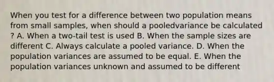 When you test for a difference between two population means from small samples, when should a pooledvariance be calculated ? A. When a two-tail test is used B. When the sample sizes are different C. Always calculate a pooled variance. D. When the population variances are assumed to be equal. E. When the population variances unknown and assumed to be different