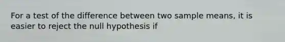 For a test of the difference between two sample means, it is easier to reject the null hypothesis if