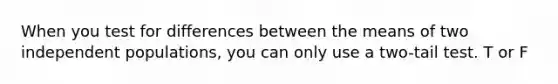 When you test for differences between the means of two independent populations, you can only use a two-tail test. T or F