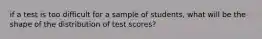 if a test is too difficult for a sample of students, what will be the shape of the distribution of test scores?