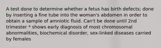 A test done to determine whether a fetus has birth defects; done by inserting a fine tube into the woman's abdomen in order to obtain a sample of amniotic fluid. Can't be done until 2nd trimester * shows early diagnosis of most chromosomal abnormalities, biochemical disorder, sex-linked diseases carried by females