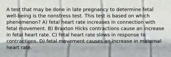 A test that may be done in late pregnancy to determine fetal well-being is the nonstress test. This test is based on which phenomenon? A) fetal heart rate increases in connection with fetal movement. B) Braxton Hicks contractions cause an increase in fetal heart rate. C) fetal heart rate slows in response to contractions. D) fetal movement causes an increase in maternal heart rate.