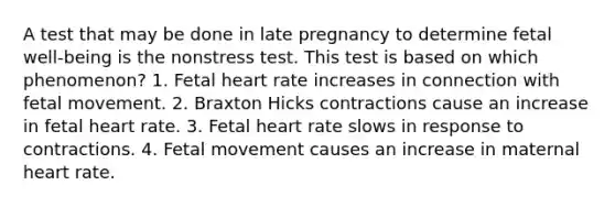 A test that may be done in late pregnancy to determine fetal well-being is the nonstress test. This test is based on which phenomenon? 1. Fetal heart rate increases in connection with fetal movement. 2. Braxton Hicks contractions cause an increase in fetal heart rate. 3. Fetal heart rate slows in response to contractions. 4. Fetal movement causes an increase in maternal heart rate.