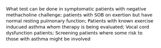 What test can be done in symptomatic patients with negative methacholine challenge; patients with SOB on exertion but have normal resting pulmonary function; Patients with known exercise inducued asthma whom therapy is being evaluated; Vocal cord dysfunction patients; Screening patients where some risk to those with asthma might be involved