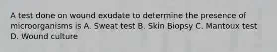 A test done on wound exudate to determine the presence of microorganisms is A. Sweat test B. Skin Biopsy C. Mantoux test D. Wound culture