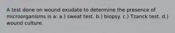 A test done on wound exudate to determine the presence of microorganisms is a: a.) sweat test. b.) biopsy. c.) Tzanck test. d.) wound culture.