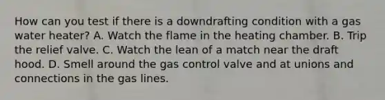 How can you test if there is a downdrafting condition with a gas water heater? A. Watch the flame in the heating chamber. B. Trip the relief valve. C. Watch the lean of a match near the draft hood. D. Smell around the gas control valve and at unions and connections in the gas lines.