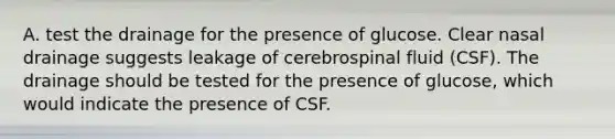 A. test the drainage for the presence of glucose. Clear nasal drainage suggests leakage of cerebrospinal fluid (CSF). The drainage should be tested for the presence of glucose, which would indicate the presence of CSF.