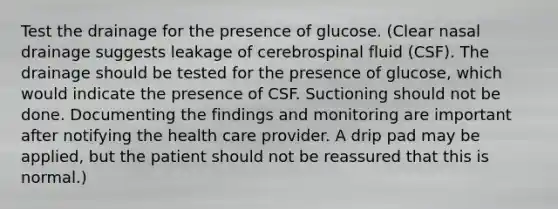 Test the drainage for the presence of glucose. (Clear nasal drainage suggests leakage of cerebrospinal fluid (CSF). The drainage should be tested for the presence of glucose, which would indicate the presence of CSF. Suctioning should not be done. Documenting the findings and monitoring are important after notifying the health care provider. A drip pad may be applied, but the patient should not be reassured that this is normal.)