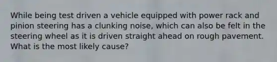 While being test driven a vehicle equipped with power rack and pinion steering has a clunking noise, which can also be felt in the steering wheel as it is driven straight ahead on rough pavement. What is the most likely cause?