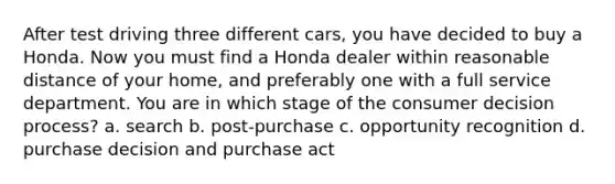 After test driving three different cars, you have decided to buy a Honda. Now you must find a Honda dealer within reasonable distance of your home, and preferably one with a full service department. You are in which stage of the consumer decision process? a. search b. post-purchase c. opportunity recognition d. purchase decision and purchase act