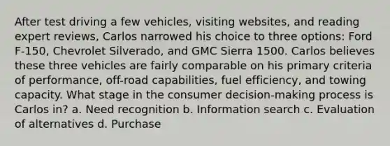 After test driving a few vehicles, visiting websites, and reading expert reviews, Carlos narrowed his choice to three options: Ford F-150, Chevrolet Silverado, and GMC Sierra 1500. Carlos believes these three vehicles are fairly comparable on his primary criteria of performance, off-road capabilities, fuel efficiency, and towing capacity. What stage in the consumer decision-making process is Carlos in? a. Need recognition b. Information search c. Evaluation of alternatives d. Purchase