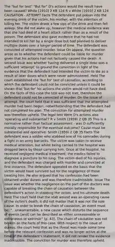 The "but for test" "But for" D's actions would the result have been caused? White [1910] 2 KB 124 R v White [1910] 2 KB 124 CAUSATION - ATTEMPT Facts The defendant put poison into the evening drink of the victim, his mother, with the intention of killing her. The victim drank a few sips of the drink and then fell asleep. She did not wake up, however the medical evidence was that she had died of a heart attack rather than as a result of the poison. The defendant also gave evidence that he had not intended to kill her by a single dose but had planned to deliver multiple doses over a longer period of time. The defendant was convicted of attempted murder. Issue On appeal, the question arose as to whether the defendant could be liable for murder given that his actions had not factually caused the death. A second issue was whether having delivered a single dose was a sufficient 'attempt' to ground the conviction in light of the evidence that the defendant had intended the victim to die as a result of later doses which were never administered. Held The court established the 'but for' test of causation, according to which the defendant could not be convicted unless it could be shown that 'but for' his actions the victim would not have died. On the facts of this case the test was not met, therefore the defendant could not be convicted of murder. On the issue of attempt, the court held that it was sufficient that the attempted murder had been begun, notwithstanding that the defendant had not completed his plan. The conviction for attempted murder was therefore upheld. The legal test Were D's actions also 'operating and substantial'? R v Smith (1959) 2 QB 35 This is a normative rather than factual assessment - was D sufficiently morally responsible for the eventual outcome? Cause must be substantial and operative: Smith (1959) 2 QB 35 Facts The defendant was a soldier who stabbed one of his comrades during a fight in an army barracks. The victim was taken to receive medical attention, but whilst being carried to the hospital was dropped twice by those carrying him. Once at the hospital, he received negligent medical treatment; the medics failed to diagnose a puncture to his lung. The victim died of his injuries, and the defendant was charged with murder and convicted at first instance. The defendant appealed on the basis that the victim would have survived but for the negligence of those treating him. He also argued that his confession had been obtained under duress and was therefore inadmissible. Issue The issue was whether the negligence on the part of the doctors was capable of breaking the chain of causation between the defendant's action in stabbing the victim, and his ultimate death. Held The court held that the stab wound was an operating cause of the victim's death; it did not matter that it was not the sole cause. In order to break the chain of causation, an event must be: "...unwarrantable, a new cause which disturbs the sequence of events [and] can be described as either unreasonable or extraneous or extrinsic" (p. 43). The chain of causation was not broken on the facts of this case. With respect to the issue of duress, the court held that as the threat was made some time before the relevant confession and was no longer active at the time of the defendant's statement, it did not render the evidence inadmissible. The conviction for murder was therefore upheld.