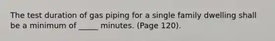 The test duration of gas piping for a single family dwelling shall be a minimum of _____ minutes. (Page 120).