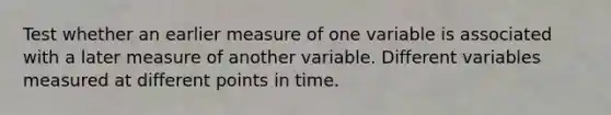 Test whether an earlier measure of one variable is associated with a later measure of another variable. Different variables measured at different points in time.