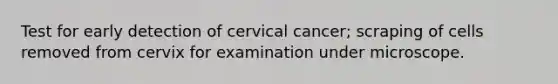 Test for early detection of cervical cancer; scraping of cells removed from cervix for examination under microscope.