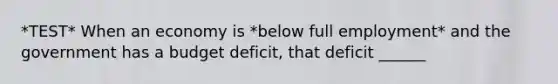 *TEST* When an economy is *below full employment* and the government has a budget​ deficit, that deficit​ ______