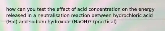 how can you test the effect of acid concentration on the energy released in a neutralisation reaction between hydrochloric acid (Hal) and sodium hydroxide (NaOH)? (practical)