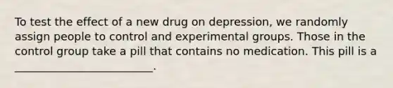 To test the effect of a new drug on depression, we randomly assign people to control and experimental groups. Those in the control group take a pill that contains no medication. This pill is a _________________________.