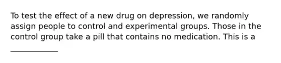 To test the effect of a new drug on depression, we randomly assign people to control and experimental groups. Those in the control group take a pill that contains no medication. This is a ____________