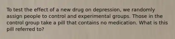 To test the effect of a new drug on depression, we randomly assign people to control and experimental groups. Those in the control group take a pill that contains no medication. What is this pill referred to?