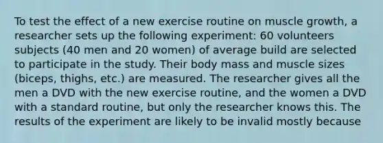 To test the effect of a new exercise routine on muscle growth, a researcher sets up the following experiment: 60 volunteers subjects (40 men and 20 women) of average build are selected to participate in the study. Their body mass and muscle sizes (biceps, thighs, etc.) are measured. The researcher gives all the men a DVD with the new exercise routine, and the women a DVD with a standard routine, but only the researcher knows this. The results of the experiment are likely to be invalid mostly because