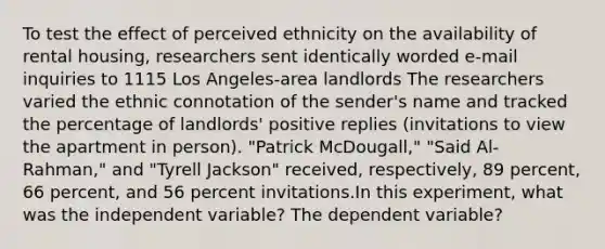 To test the effect of perceived ethnicity on the availability of rental housing, researchers sent identically worded e-mail inquiries to 1115 Los Angeles-area landlords The researchers varied the ethnic connotation of the sender's name and tracked the percentage of landlords' positive replies (invitations to view the apartment in person). "Patrick McDougall," "Said Al-Rahman," and "Tyrell Jackson" received, respectively, 89 percent, 66 percent, and 56 percent invitations.In this experiment, what was the independent variable? The dependent variable?