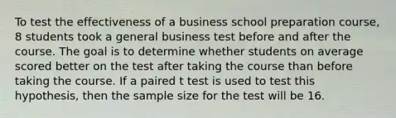 To test the effectiveness of a business school preparation course, 8 students took a general business test before and after the course. The goal is to determine whether students on average scored better on the test after taking the course than before taking the course. If a paired t test is used to test this hypothesis, then the sample size for the test will be 16.