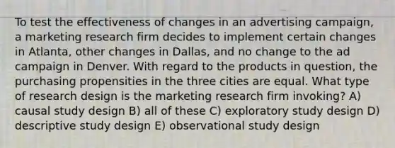 To test the effectiveness of changes in an advertising campaign, a marketing research firm decides to implement certain changes in Atlanta, other changes in Dallas, and no change to the ad campaign in Denver. With regard to the products in question, the purchasing propensities in the three cities are equal. What type of research design is the marketing research firm invoking? A) causal study design B) all of these C) exploratory study design D) descriptive study design E) observational study design