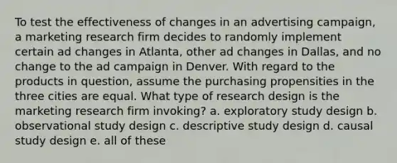 To test the effectiveness of changes in an advertising campaign, a marketing research firm decides to randomly implement certain ad changes in Atlanta, other ad changes in Dallas, and no change to the ad campaign in Denver. With regard to the products in question, assume the purchasing propensities in the three cities are equal. What type of research design is the marketing research firm invoking? a. exploratory study design b. observational study design c. descriptive study design d. causal study design e. all of these