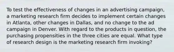 To test the effectiveness of changes in an advertising campaign, a marketing research firm decides to implement certain changes in Atlanta, other changes in Dallas, and no change to the ad campaign in Denver. With regard to the products in question, the purchasing propensities in the three cities are equal. What type of research design is the marketing research firm invoking?