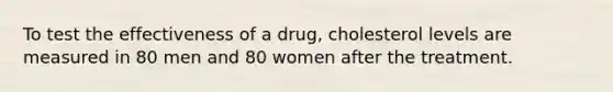 To test the effectiveness of a drug, cholesterol levels are measured in 80 men and 80 women after the treatment.