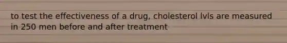 to test the effectiveness of a drug, cholesterol lvls are measured in 250 men before and after treatment