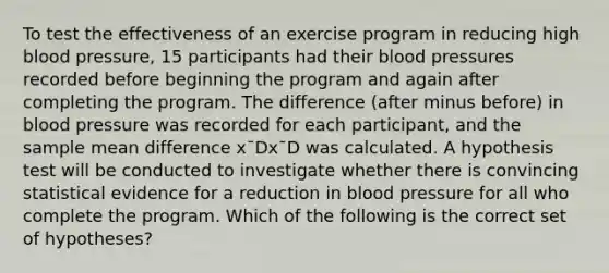 To test the effectiveness of an exercise program in reducing high blood pressure, 15 participants had their blood pressures recorded before beginning the program and again after completing the program. The difference (after minus before) in blood pressure was recorded for each participant, and the sample mean difference x¯Dx¯D was calculated. A hypothesis test will be conducted to investigate whether there is convincing statistical evidence for a reduction in blood pressure for all who complete the program. Which of the following is the correct set of hypotheses?