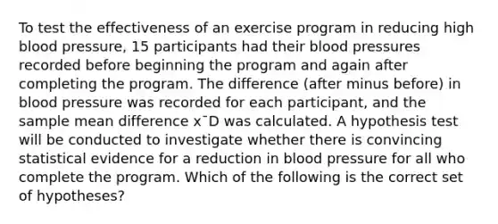 To test the effectiveness of an exercise program in reducing high blood pressure, 15 participants had their blood pressures recorded before beginning the program and again after completing the program. The difference (after minus before) in blood pressure was recorded for each participant, and the sample mean difference x¯D was calculated. A hypothesis test will be conducted to investigate whether there is convincing statistical evidence for a reduction in blood pressure for all who complete the program. Which of the following is the correct set of hypotheses?