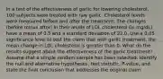 In a test of the effectiveness of garlic for lowering​ cholesterol, 100 subjects were treated with raw garlic. Cholesterol levels were measured before and after the treatment. The changes​ (before minus​ after) in their levels of LDL cholesterol​ (in mg/dL) have a mean of 0.5 and a standard deviation of 22.0. Use a 0.05 significance level to test the claim that with garlic​ treatment, the mean change in LDL cholesterol is greater than 0. What do the results suggest about the effectiveness of the garlic​ treatment? Assume that a simple random sample has been selected. Identify the null and alternative​ hypotheses, test​ statistic, P-value, and state the final conclusion that addresses the original claim.