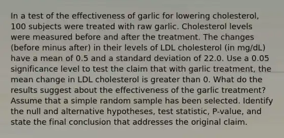 In a test of the effectiveness of garlic for lowering​ cholesterol, 100 subjects were treated with raw garlic. Cholesterol levels were measured before and after the treatment. The changes​ (before minus​ after) in their levels of LDL cholesterol​ (in mg/dL) have a mean of 0.5 and a standard deviation of 22.0. Use a 0.05 significance level to test the claim that with garlic​ treatment, the mean change in LDL cholesterol is greater than 0. What do the results suggest about the effectiveness of the garlic​ treatment? Assume that a simple random sample has been selected. Identify the null and alternative​ hypotheses, test​ statistic, P-value, and state the final conclusion that addresses the original claim.