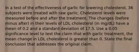 In a test of the effectiveness of garlic for lowering​ cholesterol, 36 subjects were treated with raw garlic. Cholesterol levels were measured before and after the treatment. The changes​ (before minus​ after) in their levels of LDL cholesterol​ (in mg/dL) have a mean of 0.2 and a standard deviation of 17.5. Use a 0.05 significance level to test the claim that with garlic​ treatment, the mean change in LDL cholesterol is greater than 0. State the final conclusion that addresses the original claim.